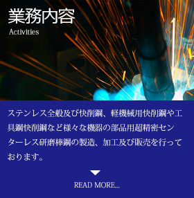 業務内容 Activities ステンレス全般及び快削鋼、軽機械用快削鋼や工具鋼快削鋼など様々な機器の部品用超精密センターレス研磨棒鋼の製造、加工及び販売を行っております。READ MORE...